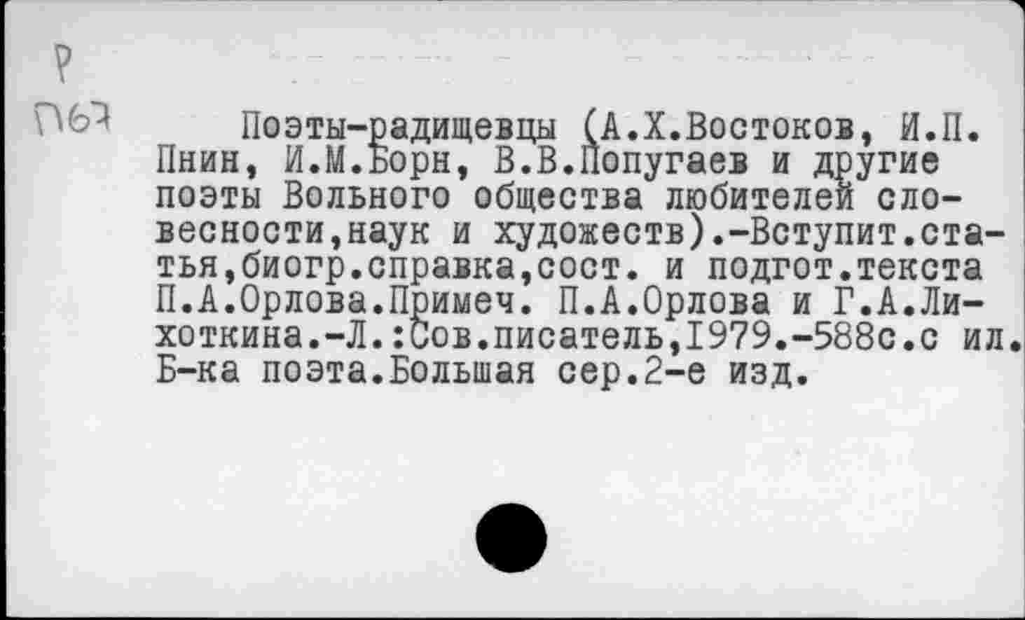﻿
Поэты-радищевцы (А.X.Востоков, И.П. Пнин, И.М.Борн, В.В.Попугаев и другие поэты Вольного общества любителей словесности,наук и художеств).-Вступит.статья,биогр.справка,сост. и подгот.текста П.А.Орлова.Примеч. П.А.Орлова и Г.А.Ли-хоткина.-Л.:Сов.писатель,1979.-588с.с ил. Б-ка поэта.Большая сер.2-е изд.